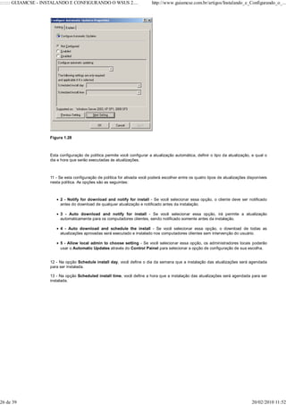 ::::::: GUIAMCSE - INSTALANDO E CONFIGURANDO O WSUS 2....                   http://www.guiamcse.com.br/artigos/Instalando_e_Configurando_o_...




                    Figura 1.28



                    Esta configuração de política permite você configurar a atualização automática, definir o tipo da atualização, e qual o
                    dia e hora que serão executadas às atualizações.



                    11 - Se esta configuração de política for ativada você poderá escolher entre os quatro tipos de atualizações disponíveis
                    nesta política. As opções são as seguintes:



                         2 - Notify for download and notify for install - Se você selecionar essa opção, o cliente deve ser notificado
                         antes do download de qualquer atualização e notificado antes da instalação.

                         3 - Auto download and notify for install - Se você selecionar essa opção, irá permite a atualização
                         automaticamente para os computadores clientes, sendo notificado somente antes da instalação.

                         4 - Auto download and schedule the install - Se você selecionar essa opção, o download de todas as
                         atualizações aprovadas será executado e instalado nos computadores clientes sem intervenção do usuário.

                         5 - Allow local admin to choose setting - Se você selecionar essa opção, os administradores locais poderão
                         usar o Automatic Updates através do Control Painel para selecionar a opção de configuração de sua escolha.


                    12 - Na opção Schedule install day, você define o dia da semana que a instalação das atualizações será agendada
                    para ser instalada.

                    13 - Na opção Scheduled install time, você define a hora que a instalação das atualizações será agendada para ser
                    instalada.




26 de 39                                                                                                                           20/02/2010 11:52
 