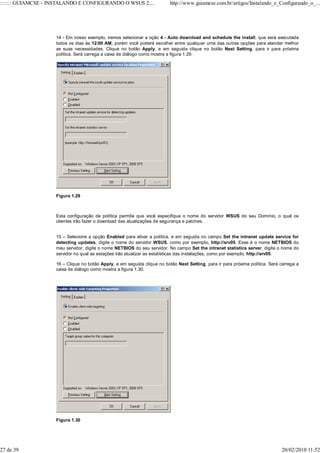 ::::::: GUIAMCSE - INSTALANDO E CONFIGURANDO O WSUS 2....                 http://www.guiamcse.com.br/artigos/Instalando_e_Configurando_o_...




                    14 - Em nosso exemplo, iremos selecionar a oção 4 - Auto download and schedule the install, que será executada
                    todos os dias às 12:00 AM, porém você poderá escolher entre qualquer uma das outras opções para atender melhor
                    as suas necessidades. Clique no botão Apply, e em seguida clique no botão Next Setting, para ir para próxima
                    política. Será carrega a caixa de diálogo como mostra a figura 1.29.




                    Figura 1.29



                    Esta configuração de política permite que você especifique o nome do servidor WSUS do seu Domínio, o qual os
                    clientes irão fazer o download das atualizações de segurança e patches.


                    15 – Selecione a opção Enabled para ativar a política, e em seguida no campo Set the intranet update service for
                    detecting updates, digite o nome do servidor WSUS, como por exemplo, http://srv05. Esse é o nome NETBIOS do
                    meu servidor, digite o nome NETBIOS do seu servidor. No campo Set the intranet statistics server, digite o nome do
                    servidor no qual as estações irão atualizar as estatísticas das instalações, como por exemplo, http://srv05.

                    16 – Clique no botão Apply, e em seguida clique no botão Next Setting, para ir para próxima política. Será carrega a
                    caixa de diálogo como mostra a figura 1.30.




                    Figura 1.30




27 de 39                                                                                                                       20/02/2010 11:52
 