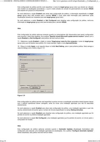 ::::::: GUIAMCSE - INSTALANDO E CONFIGURANDO O WSUS 2....                  http://www.guiamcse.com.br/artigos/Instalando_e_Configurando_o_...


                    Esta configuração de política permite você especificar o nome do target group (grupo alvo) que deverá ser utilizado
                    para receber as atualizações automáticas, o qual é criado através da console de gerenciamento do servidor WSUS
                    para separar em grupos os computadores.

                    Se você selecionar a opção Enabled para ativar esta configuração de política, a informação especificada no target
                    group (grupo alvo) será enviada para o servidor WSUS, o qual usará está informação para determinar quais
                    atualizações deverão ser instaladas para este target group (grupo alvo).

                    Se você selecionar a opção Disabled ou Not Configured para desativar esta configuração de política, nenhuma
                    informação do target group (grupo alvo) será enviada para o servidor WSUS.



                    Nota



                    Esta configuração de política aplica-se somente quando os computadores são direcionados para serem configurados
                    para suportar o client-side targeting. Se a política "Specify intranet Microsoft update service location" estiver com a
                    opção Disabled ou Not Configured, esta política não terá nenhum efeito.

                    17 – Selecione a opção Enabled, e digite no campo Target group name for this computer o nome do target group
                    (grupo alvo) que irá receber essa política. Em nosso exemplo, digite o nome AprovarClientes.

                    18 - Clique no botão Apply, e em seguida clique no botão Next Setting, para ir para próxima política. Será carrega a
                    caixa de diálogo como mostra a figura 1.31.




                    Figura 1.31



                    Esta configuração de política permite você especificar quantos minutos a atualização automática deverá esperar depois
                    que o sistema operacional estiver carregado, antes de iniciar uma instalação agendada que não foi executada
                    anteriormente.

                    Se você selecionar a opção Enabled para ativar esta configuração de política, uma instalação agendada o qual não
                    ocorreu anteriormente irá ocorrer após o número de minutos especificado no campo Startup (minutes).

                    Se você selecionar a opção Disabled para desativar esta configuração de política, uma instalação agendada que foi
                    perdida irá ocorrer na próxima instalação agendada.

                    Se você selecionar a opção Not Configured, uma instalação agendada que foi perdida irá ocorrer um minuto após o
                    computador ter iniciado.



                    Nota

                    Esta configuração de política aplica-se somente quando o Automatic Updates (Atualização Automática) está
                    configurado para executar uma instalação agendada de atualizações. Se a política "Configure Automatic Updates"
                    estiver desativada, esta política não terá nenhum efeito.




28 de 39                                                                                                                          20/02/2010 11:52
 