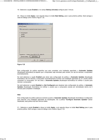 ::::::: GUIAMCSE - INSTALANDO E CONFIGURANDO O WSUS 2....                 http://www.guiamcse.com.br/artigos/Instalando_e_Configurando_o_...




                    19 - Selecione a opção Enabled, e no campo Startup (minutes) configure para 1 minuto.



                    20 - Clique no botão Apply, e em seguida clique no botão Next Setting, para ir para próxima política. Será carrega a
                    caixa de diálogo como mostra a figura 1.32.




                    Figura 1.32



                    Esta configuração de política especifica que para completar uma instalação agendada, o Automatic Updates
                    (Atualização Automática) irá esperar que o computador seja reiniciado pelo usuário, em vez de reiniciar o computador
                    automaticamente.

                    Se você selecionar a opção Enabled para ativar esta configuração de política, o Automatic Updates (Atualização
                    Automática) não irá reiniciar o computador automaticamente durante uma instalação agendada se um usuário estiver
                    conectado no computador. Em vez disso, o Automatic Updates (Atualização Automática) irá notificar o usuário para
                    reiniciar o computador.

                    Se você selecionar a opção Disabled ou Not Configured para desativar esta configuração de política, o Automatic
                    Updates (Atualização Automática) irá notificar o usuário que o computador precisa ser reinicializado dentro de 5
                    minutos para completar a instalação.



                    Nota

                    Esta configuração de política aplica-se somente quando o Automatic Updates (Atualização Automática) é configurado
                    para executar uma instalação agendada de atualizações. Se a política "Configure Automatic Updates" estiver
                    desativada, está política não terá nenhum efeito.



                    21 - Selecione a opção Enabled e clique no botão Apply, e em seguida clique no botão Next Setting para ir para
                    próxima política. Será carrega a caixa de diálogo como mostra a figura 1.33.




29 de 39                                                                                                                       20/02/2010 11:52
 