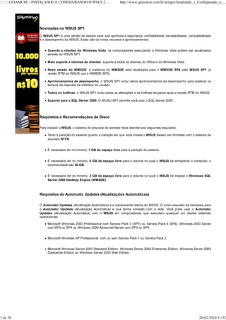 ::::::: GUIAMCSE - INSTALANDO E CONFIGURANDO O WSUS 2....                  http://www.guiamcse.com.br/artigos/Instalando_e_Configurando_o_...




                    Novidades no WSUS SP1
                    O WSUS SP1 é uma versão de service pack que aprimora a segurança, confiabilidade, escalabilidade, compatibilidade
                    e o desempenho do WSUS. Estes são os novos recursos e aprimoramentos:


                         Suporte a clientes do Windows Vista: os computadores executando o Windows Vista podem ser atualizados
                         através do WSUS SP1.

                         Mais suporte a idiomas de clientes: suporte a todos os idiomas do Office e do Windows Vista.

                         Nova versão do WMSDE: a instância do WMSDE será atualizada para o WMSDE SP4 pelo WSUS SP1 (a
                         versão RTM do WSUS usa o WMSDE SP3).

                         Aprimoramentos de desempenho: o WSUS SP1 inclui vários aprimoramentos de desempenho para acelerar os
                         tempos de resposta da interface do usuário.

                         Todos os hotfixes: o WSUS SP1 inclui todas as alterações e os hotfixes lançados após a versão RTM do WSUS.

                         Suporte para o SQL Server 2005: O WUSU SP1 permite você usar o SQL Server 2005.




                    Requisitos e Recomendações de Disco

                    Para instalar o WSUS, o sistema de arquivos do servidor deve atender aos seguintes requisitos:

                         Tanto a partição do sistema quanto a partição em que você instala o WSUS devem ser formatas com o sistema de
                         arquivos NTFS.


                         É necessário ter no mínimo, 1 GB de espaço livre para a partição do sistema.


                         É necessário ter no mínimo, 6 GB de espaço livre para o volume no qual o WSUS irá armazenar o conteúdo; o
                         recomendável são 30 GB.


                         É necessário ter no mínimo, 2 GB de espaço livre para o volume no qual o WSUS irá instalar o Windows SQL
                         Server 2000 Desktop Engine (WMSDE).



                    Requisitos do Automatic Updates (Atualizações Automáticas)

                    O Automatic Updates (Atualização Automática) é o componente cliente do WSUS. O único requisito de hardware para
                    o Automatic Updates (Atualização Automática) é que tenha conexão com a rede. Você pode usar o Automatic
                    Updates (Atualização Automática) com o WSUS em computadores que executem qualquer um destes sistemas
                    operacionais:

                         Microsoft Windows 2000 Professional com Service Pack 3 (SP3) ou Service Pack 4 (SP4), Windows 2000 Server
                         com SP3 ou SP4 ou Windows 2000 Advanced Server com SP3 ou SP4.


                         Microsoft Windows XP Professional, com ou sem Service Pack 1 ou Service Pack 2.


                         Microsoft Windows Server 2003 Standard Edition, Windows Server 2003 Enterprise Edition, Windows Server 2003
                         Datacenter Edition ou Windows Server 2003 Web Edition.




3 de 39                                                                                                                      20/02/2010 11:52
 
