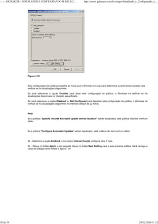 ::::::: GUIAMCSE - INSTALANDO E CONFIGURANDO O WSUS 2....                  http://www.guiamcse.com.br/artigos/Instalando_e_Configurando_o_...




                    Figura 1.33



                    Esta configuração de política especifica as horas que o Windows irá usar para determinar quanto tempo esperar para
                    verificar se há atualizações disponíveis.

                    Se você selecionar a opção Enabled para ativar esta configuração de política, o Windows irá verificar se há
                    atualizações disponíveis no intervalo especificado.

                    Se você selecionar a opção Disabled ou Not Configured para desativar esta configuração de política, o Windows irá
                    verificar se há atualizações disponíveis no intervalo default de 22 horas.



                    Nota

                    Se a política "Specify intranet Microsoft update service location" estiver desativada, está política não terá nenhum
                    efeito.



                    Se a política "Configure Automatic Updates" estiver desativada, está política não terá nenhum efeito.



                    22 - Selecione a opção Enabled, e no campo interval (hours) configure para 1 hora.

                    23 - Clique no botão Apply, e em seguida clique no botão Next Setting para ir para próxima política. Será carrega a
                    caixa de diálogo como mostra a figura 1.34.




30 de 39                                                                                                                        20/02/2010 11:52
 