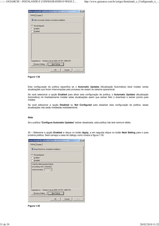::::::: GUIAMCSE - INSTALANDO E CONFIGURANDO O WSUS 2....                  http://www.guiamcse.com.br/artigos/Instalando_e_Configurando_o_...




                    Figura 1.34



                    Esta configuração de política especifica se o Automatic Updates (Atualização Automática) deve instalar certas
                    atualizações que foram interrompidas pelo processo de restart do sistema operacional.

                    Se você selecionar a opção Enabled para ativar esta configuração de política, o Automatic Updates (Atualização
                    Automática) irá imediatamente instalar estas atualizações assim que estiver feito o download e estiver pronto para
                    instalar.

                    Se você selecionar a opção Disabled ou Not Configured para desativar esta configuração de política, essas
                    atualizações não serão instaladas imediatamente.



                    Nota

                    Se a política "Configure Automatic Updates" estiver desativada, está política não terá nenhum efeito.



                    24 – Selecione a opção Enabled e clique no botão Apply, e em seguida clique no botão Next Setting para ir para
                    próxima política. Será carrega a caixa de diálogo como mostra a figura 1.35.




                    Figura 1.35




31 de 39                                                                                                                      20/02/2010 11:52
 