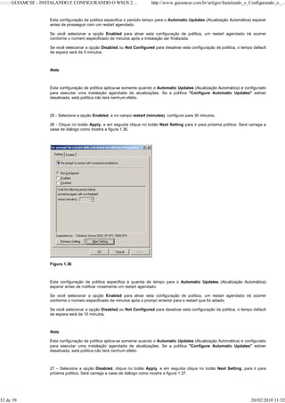 ::::::: GUIAMCSE - INSTALANDO E CONFIGURANDO O WSUS 2....                http://www.guiamcse.com.br/artigos/Instalando_e_Configurando_o_...


                    Esta configuração de política especifica o período tempo para o Automatic Updates (Atualização Automática) esperar
                    antes de prosseguir com um restart agendado.

                    Se você selecionar a opção Enabled para ativar esta configuração de política, um restart agendado irá ocorrer
                    conforme o número especificado de minutos após a instalação ser finalizada.

                    Se você selecionar a opção Disabled ou Not Configured para desativar esta configuração de política, o tempo default
                    de espera será de 5 minutos.



                    Nota



                    Esta configuração de política aplica-se somente quando o Automatic Updates (Atualização Automática) é configurado
                    para executar uma instalação agendada de atualizações. Se a política "Configure Automatic Updates" estiver
                    desativada, está política não terá nenhum efeito.



                    25 - Selecione a opção Enabled, e no campo restart (minutes), configure para 30 minutos.

                    26 - Clique no botão Apply, e em seguida clique no botão Next Setting para ir para próxima política. Será carrega a
                    caixa de diálogo como mostra a figura 1.36.




                    Figura 1.36



                    Esta configuração de política especifica a quantia de tempo para o Automatic Updates (Atualização Automática)
                    esperar antes de notificar novamente um restart agendado.

                    Se você selecionar a opção Enabled para ativar esta configuração de política, um restart agendado irá ocorrer
                    conforme o número especificado de minutos após o prompt anterior para o restart que foi adiado.

                    Se você selecionar a opção Disabled ou Not Configured para desativar esta configuração de política, o tempo default
                    de espera será de 10 minutos.



                    Nota

                    Esta configuração de política aplica-se somente quando o Automatic Updates (Atualização Automática) é configurado
                    para executar uma instalação agendada de atualizações. Se a política "Configure Automatic Updates" estiver
                    desativada, está política não terá nenhum efeito.



                    27 – Selecione a opção Disabled, clique no botão Apply, e em seguida clique no botão Next Setting, para ir para
                    próxima política. Será carrega a caixa de diálogo como mostra a figura 1.37.




32 de 39                                                                                                                       20/02/2010 11:52
 