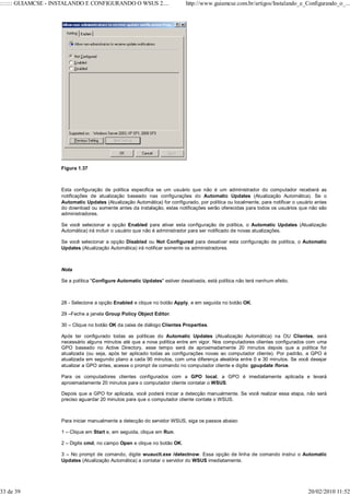 ::::::: GUIAMCSE - INSTALANDO E CONFIGURANDO O WSUS 2....                  http://www.guiamcse.com.br/artigos/Instalando_e_Configurando_o_...




                    Figura 1.37



                    Esta configuração de política especifica se um usuário que não é um administrador do computador receberá as
                    notificações de atualização baseado nas configurações do Automatic Updates (Atualização Automática). Se o
                    Automatic Updates (Atualização Automática) for configurado, por política ou localmente, para notificar o usuário antes
                    do download ou somente antes da instalação, estas notificações serão oferecidas para todos os usuários que não são
                    administradores.

                    Se você selecionar a opção Enabled para ativar esta configuração de política, o Automatic Updates (Atualização
                    Automática) irá incluir o usuário que não é administrador para ser notificado de novas atualizações.

                    Se você selecionar a opção Disabled ou Not Configured para desativar esta configuração de política, o Automatic
                    Updates (Atualização Automática) irá notificar somente os administradores.



                    Nota

                    Se a política "Configure Automatic Updates" estiver desativada, está política não terá nenhum efeito.



                    28 - Selecione a opção Enabled e clique no botão Apply, e em seguida no botão OK.

                    29 –Feche a janela Group Policy Object Editor.

                    30 – Clique no botão OK da caixa de diálogo Clientes Properties.

                    Após ter configurado todas as políticas do Automatic Updates (Atualização Automática) na OU Clientes, será
                    necessário alguns minutos até que a nova política entre em vigor. Nos computadores clientes configurados com uma
                    GPO baseado no Active Directory, esse tempo será de aproximadamente 20 minutos depois que a política for
                    atualizada (ou seja, após ter aplicado todas as configurações novas ao computador cliente). Por padrão, a GPO é
                    atualizada em segundo plano a cada 90 minutos, com uma diferença aleatória entre 0 e 30 minutos. Se você desejar
                    atualizar a GPO antes, acesse o prompt de comando no computador cliente e digite: gpupdate /force.

                    Para os computadores clientes configurados com a GPO local, a GPO é imediatamente aplicada e levará
                    aproximadamente 20 minutos para o computador cliente contatar o WSUS.

                    Depois que a GPO for aplicada, você poderá iniciar a detecção manualmente. Se você realizar essa etapa, não será
                    preciso aguardar 20 minutos para que o computador cliente contate o WSUS.



                    Para iniciar manualmente a detecção do servidor WSUS, siga os passos abaixo:

                    1 – Clique em Start e, em seguida, clique em Run.

                    2 – Digite cmd, no campo Open e clique no botão OK.

                    3 – No prompt de comando, digite wuauclt.exe /detectnow. Essa opção de linha de comando instrui o Automatic
                    Updates (Atualização Automática) a contatar o servidor do WSUS imediatamente.




33 de 39                                                                                                                         20/02/2010 11:52
 