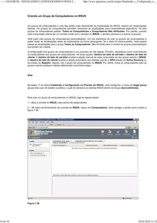 ::::::: GUIAMCSE - INSTALANDO E CONFIGURANDO O WSUS 2....                http://www.guiamcse.com.br/artigos/Instalando_e_Configurando_o_...




                    Criando um Grupo de Computadores no WSUS


                    Os grupos de computadores é uma das partes mais importantes da implantação do WSUS, mesmo em implantações
                    básicas. Os grupos de computadores permitem direcionar as atualizações para computadores específicos. Há dois
                    grupos de computadores padrão: Todos os Computadores e Computadores Não Atribuídos. Por padrão, quando
                    cada computador cliente faz um contato inicial com o servidor do WSUS, o servidor adiciona-o a ambos os grupos.

                    Você pode criar grupos de computadores personalizados. Um dos benefícios de criar os grupos de computadores é
                    poder testar as atualizações antes de implantá-las de forma abrangente. Se o teste for bem-sucedido, você poderá
                    passar as atualizações para o grupo Todos os Computadores. Não há limite para o número de grupos personalizados
                    que podem ser criados.

                    A configuração dos grupos de computadores é um processo de três etapas. Primeiro, especifique como você atribuirá
                    os computadores aos grupos de computadores. Há duas opções: destino do lado do servidor e destino do lado do
                    cliente. O destino do lado do servidor envolve a adição manual de cada computador ao seu grupo usando o WSUS.
                    O destino do lado do cliente envolve a adição automática dos clientes usando a GPO através do Active Directory ou
                    as chaves do Registro. Depois, crie o grupo de computadores no WSUS. Por último, mova os computadores para os
                    grupos usando qualquer método selecionado na primeira etapa.



                    Nota



                    Na etapa 17 do tópico Instalando e Configurando os Clientes do WSUS, você configurou o nome do target group
                    (grupo alvo) que irá receber a política, o qual irá adicionar os clientes WSUS dentro do Grupo AprovarClientes.



                    Para criar um grupo de computadores no WSUS, siga as etapas abaixo:

                    1 – Abra a console do WSUS, caso ainda não esteja aberta.

                    2 – Na barra de ferramentas da console do WSUS, clique em Computadores. Será carrega a janela como mostra a
                    figura 1.38.




                    Figura 1.38




34 de 39                                                                                                                     20/02/2010 11:52
 