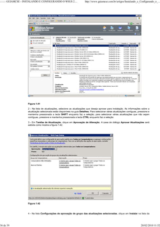 ::::::: GUIAMCSE - INSTALANDO E CONFIGURANDO O WSUS 2....                  http://www.guiamcse.com.br/artigos/Instalando_e_Configurando_o_...




                    Figura 1.41

                    2 - Na lista de atualizações, selecione as atualizações que deseja aprovar para instalação. As informações sobre a
                    atualização selecionada estão disponíveis na guia Detalhes. Para selecionar várias atualizações contíguas, pressione e
                    mantenha pressionada a tecla SHIFT enquanto faz a seleção; para selecionar várias atualizações que não sejam
                    contíguas, pressione e mantenha pressionada a tecla CTRL enquanto faz a seleção.

                    3 - Em Tarefas de Atualização, clique em Aprovação de Alteração. A caixa de diálogo Aprovar Atualizações será
                    exibida como mostra a figura 1.42.




                    Figura 1.42



                    4 - Na lista Configurações de aprovação de grupo das atualizações selecionadas, clique em Instalar na lista da




36 de 39                                                                                                                         20/02/2010 11:52
 