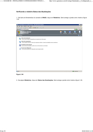::::::: GUIAMCSE - INSTALANDO E CONFIGURANDO O WSUS 2....                 http://www.guiamcse.com.br/artigos/Instalando_e_Configurando_o_...




                    Verificando o relatório Status das Atualizações


                    1 - Na barra de ferramentas do console do WSUS, clique em Relatórios. Será carrega a janela como mostra a figura
                    1.44.




                    Figura 1.44



                    2 - Na página Relatórios, clique em Status das Atualizações. Será carrega a janela como mostra a figura 1.45.




38 de 39                                                                                                                        20/02/2010 11:52
 