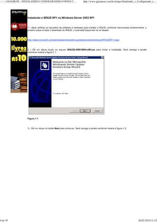 ::::::: GUIAMCSE - INSTALANDO E CONFIGURANDO O WSUS 2....                  http://www.guiamcse.com.br/artigos/Instalando_e_Configurando_o_...




                    Instalando o WSUS SP1 no Windows Server 2003 SP1


                    1 – Após verificar os requisitos de software e hardware para instalar o WSUS, conforme mencionado anteriormente, o
                    próximo passo é fazer o download do WSUS, o qual está disponível na url abaixo:



                    http://www.microsoft.com/windowsserversystem/updateservices/downloads/WSUSSP1.mspx



                    2 – Dê um clique duplo no arquivo WSUS2-KB919004-x86.exe para iniciar a instalação. Será carrega a janela
                    conforme mostra a figura 1.1.




                    Figura 1.1



                    3 – Dê um clique no botão Next para continuar. Será carrega a janela conforme mostra a figura 1.2.




4 de 39                                                                                                                       20/02/2010 11:52
 