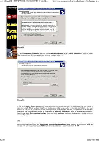 ::::::: GUIAMCSE - INSTALANDO E CONFIGURANDO O WSUS 2....                http://www.guiamcse.com.br/artigos/Instalando_e_Configurando_o_...




                    Figura 1.2



                    4 – Na janela License Agreement selecione a opção I accept the terms of the License agreement, e clique no botão
                    Next para continuar. Será carrega a janela conforme mostra a figura 1.3.




                    Figura 1.3



                    5 - Na janela Select Update Source, você pode especificar onde os clientes obtêm as atualizações. Se você marcar a
                    caixa de seleção Store updates locally, as atualizações serão armazenadas no servidor do WSUS onde você
                    selecionará um local no sistema de arquivos para armazenar as atualizações. Se você não armazenar as atualizações
                    localmente, os computadores clientes se conectarão ao Microsoft Update para obter as atualizações aprovadas.
                    Selecione a opção Store updates locally e clique no botão Next para continuar. Será carrega a janela conforme
                    mostra a figura 1.4.



                    Nota

                    Conforme foi mencionado no item Requisitos e Recomendações de Disco, você precisará ter no mínimo, 6 GB de
                    espaço livre para o volume em que o WSUS armazenará o conteúdo; o recomendável são 30 GB.




5 de 39                                                                                                                       20/02/2010 11:52
 