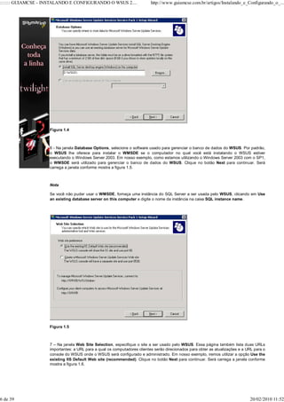 ::::::: GUIAMCSE - INSTALANDO E CONFIGURANDO O WSUS 2....                 http://www.guiamcse.com.br/artigos/Instalando_e_Configurando_o_...




                    Figura 1.4



                    6 - Na janela Database Options, selecione o software usado para gerenciar o banco de dados do WSUS. Por padrão,
                    o WSUS lhe oferece para instalar o WMSDE se o computador no qual você está instalando o WSUS estiver
                    executando o Windows Server 2003. Em nosso exemplo, como estamos utilizando o Windows Server 2003 com o SP1,
                    o WMSDE será utilizado para gerenciar o banco de dados do WSUS. Clique no botão Next para continuar. Será
                    carrega a janela conforme mostra a figura 1.5.



                    Nota

                    Se você não puder usar o WMSDE, forneça uma instância do SQL Server a ser usada pelo WSUS, clicando em Use
                    an existing database server on this computer e digite o nome da instância na caixa SQL instance name.




                    Figura 1.5



                    7 – Na janela Web Site Selection, especifique o site a ser usado pelo WSUS. Essa página também lista duas URLs
                    importantes: a URL para a qual os computadores clientes serão direcionados para obter as atualizações e a URL para o
                    console do WSUS onde o WSUS será configurado e administrado. Em nosso exemplo, iremos utilizar a opção Use the
                    existing IIS Default Web site (recommended). Clique no botão Next para continuar. Será carrega a janela conforme
                    mostra a figura 1.6.




6 de 39                                                                                                                        20/02/2010 11:52
 