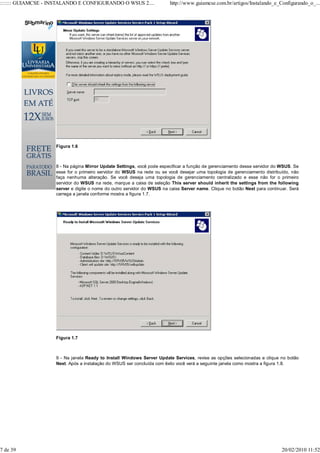 ::::::: GUIAMCSE - INSTALANDO E CONFIGURANDO O WSUS 2....               http://www.guiamcse.com.br/artigos/Instalando_e_Configurando_o_...




                    Figura 1.6



                    8 - Na página Mirror Update Settings, você pode especificar a função de gerenciamento desse servidor do WSUS. Se
                    esse for o primeiro servidor do WSUS na rede ou se você desejar uma topologia de gerenciamento distribuído, não
                    faça nenhuma alteração. Se você deseja uma topologia de gerenciamento centralizado e esse não for o primeiro
                    servidor do WSUS na rede, marque a caixa de seleção This server should inherit the settings from the following
                    server e digite o nome do outro servidor do WSUS na caixa Server name. Clique no botão Next para continuar. Será
                    carrega a janela conforme mostra a figura 1.7.




                    Figura 1.7



                    9 - Na janela Ready to Install Windows Server Update Services, revise as opções selecionadas e clique no botão
                    Next. Após a instalação do WSUS ser concluída com êxito você verá a seguinte janela como mostra a figura 1.8.




7 de 39                                                                                                                     20/02/2010 11:52
 