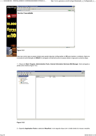 ::::::: GUIAMCSE - INSTALANDO E CONFIGURANDO O WSUS 2....                http://www.guiamcse.com.br/artigos/Instalando_e_Configurando_o_...




                    Figura 1.9.1



                    Caso isso ocorra siga os passos abaixo para ajustar algumas configurações no IIS para resolver o problema. Agora se
                    a console de administração do WSUS for carregada normalmente pule os passos abaixo e siga para a próxima etapa.



                    1 – Clique em Start, Program, Administrative Tools, Internet Information Services (IIS) Manager. Será carregada a
                    janela como mostra a figura 1.9.2.




                    Figura 1.9.2



                    2 – Expanda Application Pools e selecione WsusPool, e em seguida clique com o botão direito do mouse e escolha



9 de 39                                                                                                                       20/02/2010 11:52
 