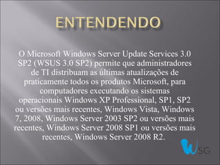 O Microsoft Windows Server Update Services 3.0
 SP2 (WSUS 3.0 SP2) permite que administradores
     de TI distribuam as últimas atualizações de
   praticamente todos os produtos Microsoft, para
        computadores executando os sistemas
  operacionais Windows XP Professional, SP1, SP2
ou versões mais recentes, Windows Vista, Windows
7, 2008, Windows Server 2003 SP2 ou versões mais
recentes, Windows Server 2008 SP1 ou versões mais
         recentes, Windows Server 2008 R2.
 
