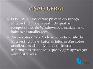    O WSUS, é uma versão privada do serviço
    Microsoft Update, a partir do qual os
    computadores do Windows automaticamente
    baixam as atualizações.
   Ao executar o WSUS ele se conecta ao site da
    Microsoft Update, baixa as informações sobre
    atualizações disponíveis e adiciona as
    informações disponíveis que exigem aprovação
    administrativas.
 