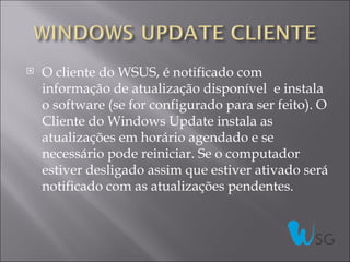    O cliente do WSUS, é notificado com
    informação de atualização disponível e instala
    o software (se for configurado para ser feito). O
    Cliente do Windows Update instala as
    atualizações em horário agendado e se
    necessário pode reiniciar. Se o computador
    estiver desligado assim que estiver ativado será
    notificado com as atualizações pendentes.
 