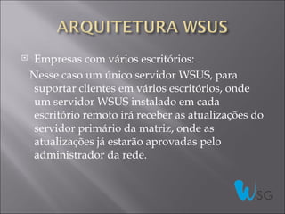    Empresas com vários escritórios:
    Nesse caso um único servidor WSUS, para
    suportar clientes em vários escritórios, onde
    um servidor WSUS instalado em cada
    escritório remoto irá receber as atualizações do
    servidor primário da matriz, onde as
    atualizações já estarão aprovadas pelo
    administrador da rede.
 