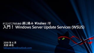 IT エンジニアのための 流し読み Windows 10
入門！ Windows Server Update Services (WSUS)
2019 年 6 月
太田 卓也
takuya.ohta@outlook.com
 