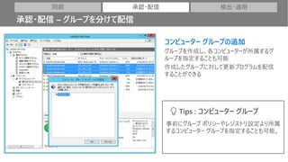 コンピューター グループの追加
グループを作成し、各コンピューターが所属するグ
ループを指定することも可能
作成したグループに対して更新プログラムを配信
することができる
同期 承認・配信 検出・適用
承認・配信 – グループを分けて配信
事前にグループ ポリシーやレジストリ設定より所属
するコンピューター グループを指定することも可能。
Tips : コンピューター グループ
 