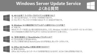 Windows Server Update Service
よくある質問
Q. Windows 10 の機能更新プログラムをずっと適用させないことも可能？
A. 可能です。
WSUS サーバーで承認しない限りは配信されません。ただし Windows 10 の各バージョンのサポートは 18 ヶ月であり、
18 ヶ月経過後から更新プログラムがリリースされなくなりますのでご注意ください。
Q. AD は必須？ ワークグループのクライアントは管理できる？
A. AD は必須ではなく、ワークグループの管理も可能です。
ローカル ポリシーやレジストリで対象の WSUS サーバーを指定が可能です。
Q. 「配信の最適化」と「BranchCache」どちらがいいの？
A. どちらも性能に大差はありません。
オンプレミス環境であれば BranchCache の方が管理はし易いパターンが多いです。
Q. Office 365 ProPlus の更新は管理できますか？
A. 管理できません。
Office 365 ProPlus はインターネットでの管理が既定となりますが、SCCM であれば管理は可能です。
 