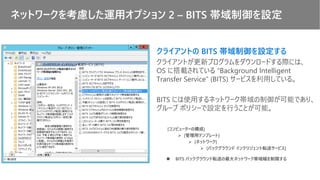 クライアントの BITS 帯域制御を設定する
クライアントが更新プログラムをダウンロードする際には、
OS に搭載されている ”Background Intelligent
Transfer Service” (BITS) サービスを利用している。
BITS には使用するネットワーク帯域の制御が可能であり、
グループ ポリシーで設定を行うことが可能。
[コンピューターの構成]
➢ [管理用テンプレート]
➢ [ネットワーク]
➢ [バックグラウンド インテリジェント転送サービス]
◼ BITS バックグラウンド転送の最大ネットワーク帯域幅を制限する
ネットワークを考慮した運用オプション 2 – BITS 帯域制御を設定
 