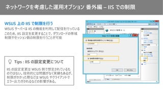 ネットワークを考慮した運用オプション 番外編 – IIS での制限
WSUS 上の IIS で制限を行う
WSUS サーバーは IIS の機能を利用して配信を行っている
このため、IIS 設定を変更することで、ダウンロードの帯域
制限やセッション数の制限を行うことが可能
IIS の設定変更は WSUS 側で想定されているも
のではない。技術的には問題がなく実績もあるが、
制限がかかった際などは WSUS やクライアントで
エラー出力がされるなどの影響がある。
Tips : IIS の設定変更について
 