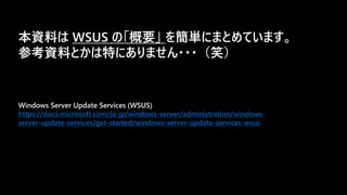 Windows Server Update Services (WSUS)
https://docs.microsoft.com/ja-jp/windows-server/administration/windows-
server-update-services/get-started/windows-server-update-services-wsus
本資料は WSUS の「概要」 を簡単にまとめています。
参考資料とかは特にありません・・・（笑）
 