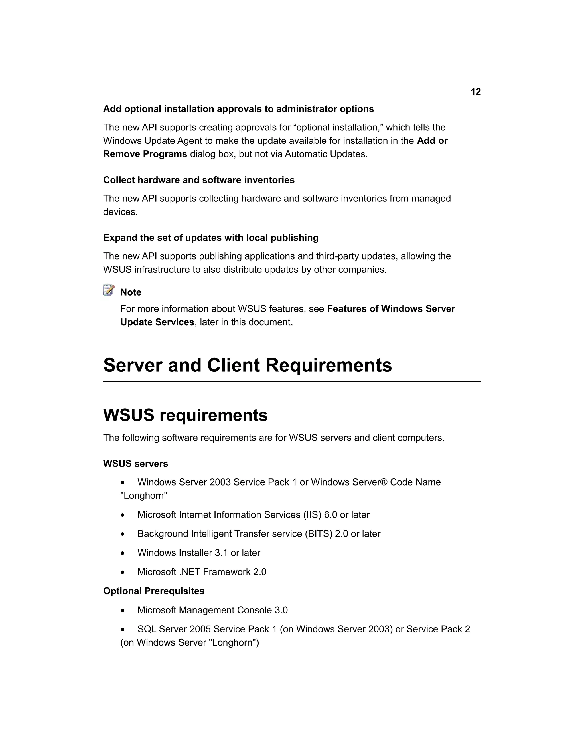 Add optional installation approvals to administrator options
The new API supports creating approvals for “optional installation,” which tells the
Windows Update Agent to make the update available for installation in the Add or
Remove Programs dialog box, but not via Automatic Updates.
Collect hardware and software inventories
The new API supports collecting hardware and software inventories from managed
devices.
Expand the set of updates with local publishing
The new API supports publishing applications and third-party updates, allowing the
WSUS infrastructure to also distribute updates by other companies.
Note
For more information about WSUS features, see Features of Windows Server
Update Services, later in this document.
Server and Client Requirements
WSUS requirements
The following software requirements are for WSUS servers and client computers.
WSUS servers
• Windows Server 2003 Service Pack 1 or Windows Server® Code Name
"Longhorn"
• Microsoft Internet Information Services (IIS) 6.0 or later
• Background Intelligent Transfer service (BITS) 2.0 or later
• Windows Installer 3.1 or later
• Microsoft .NET Framework 2.0
Optional Prerequisites
• Microsoft Management Console 3.0
• SQL Server 2005 Service Pack 1 (on Windows Server 2003) or Service Pack 2
(on Windows Server "Longhorn")
12
 