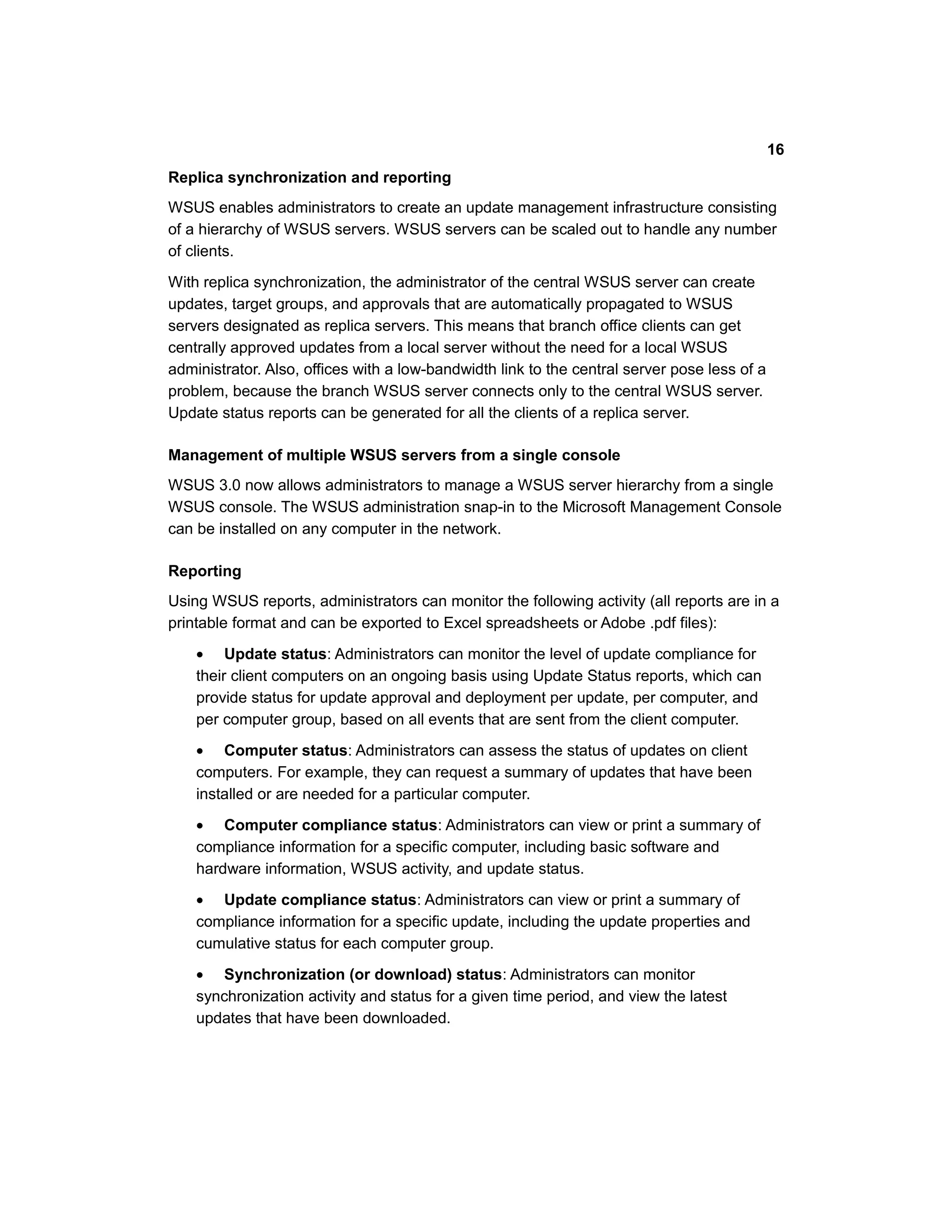 Replica synchronization and reporting
WSUS enables administrators to create an update management infrastructure consisting
of a hierarchy of WSUS servers. WSUS servers can be scaled out to handle any number
of clients.
With replica synchronization, the administrator of the central WSUS server can create
updates, target groups, and approvals that are automatically propagated to WSUS
servers designated as replica servers. This means that branch office clients can get
centrally approved updates from a local server without the need for a local WSUS
administrator. Also, offices with a low-bandwidth link to the central server pose less of a
problem, because the branch WSUS server connects only to the central WSUS server.
Update status reports can be generated for all the clients of a replica server.
Management of multiple WSUS servers from a single console
WSUS 3.0 now allows administrators to manage a WSUS server hierarchy from a single
WSUS console. The WSUS administration snap-in to the Microsoft Management Console
can be installed on any computer in the network.
Reporting
Using WSUS reports, administrators can monitor the following activity (all reports are in a
printable format and can be exported to Excel spreadsheets or Adobe .pdf files):
• Update status: Administrators can monitor the level of update compliance for
their client computers on an ongoing basis using Update Status reports, which can
provide status for update approval and deployment per update, per computer, and
per computer group, based on all events that are sent from the client computer.
• Computer status: Administrators can assess the status of updates on client
computers. For example, they can request a summary of updates that have been
installed or are needed for a particular computer.
• Computer compliance status: Administrators can view or print a summary of
compliance information for a specific computer, including basic software and
hardware information, WSUS activity, and update status.
• Update compliance status: Administrators can view or print a summary of
compliance information for a specific update, including the update properties and
cumulative status for each computer group.
• Synchronization (or download) status: Administrators can monitor
synchronization activity and status for a given time period, and view the latest
updates that have been downloaded.
16
 