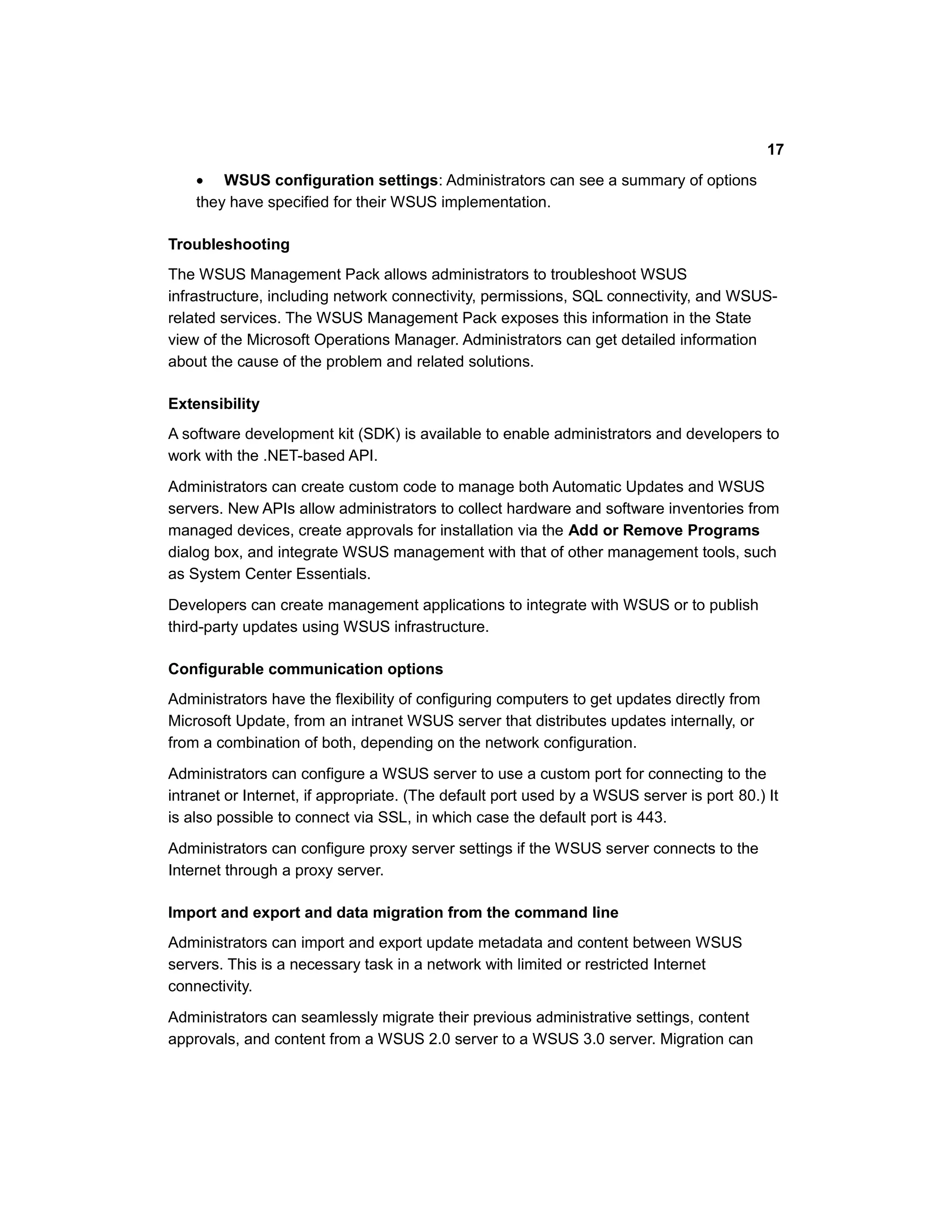 • WSUS configuration settings: Administrators can see a summary of options
they have specified for their WSUS implementation.
Troubleshooting
The WSUS Management Pack allows administrators to troubleshoot WSUS
infrastructure, including network connectivity, permissions, SQL connectivity, and WSUS-
related services. The WSUS Management Pack exposes this information in the State
view of the Microsoft Operations Manager. Administrators can get detailed information
about the cause of the problem and related solutions.
Extensibility
A software development kit (SDK) is available to enable administrators and developers to
work with the .NET-based API.
Administrators can create custom code to manage both Automatic Updates and WSUS
servers. New APIs allow administrators to collect hardware and software inventories from
managed devices, create approvals for installation via the Add or Remove Programs
dialog box, and integrate WSUS management with that of other management tools, such
as System Center Essentials.
Developers can create management applications to integrate with WSUS or to publish
third-party updates using WSUS infrastructure.
Configurable communication options
Administrators have the flexibility of configuring computers to get updates directly from
Microsoft Update, from an intranet WSUS server that distributes updates internally, or
from a combination of both, depending on the network configuration.
Administrators can configure a WSUS server to use a custom port for connecting to the
intranet or Internet, if appropriate. (The default port used by a WSUS server is port 80.) It
is also possible to connect via SSL, in which case the default port is 443.
Administrators can configure proxy server settings if the WSUS server connects to the
Internet through a proxy server.
Import and export and data migration from the command line
Administrators can import and export update metadata and content between WSUS
servers. This is a necessary task in a network with limited or restricted Internet
connectivity.
Administrators can seamlessly migrate their previous administrative settings, content
approvals, and content from a WSUS 2.0 server to a WSUS 3.0 server. Migration can
17
 