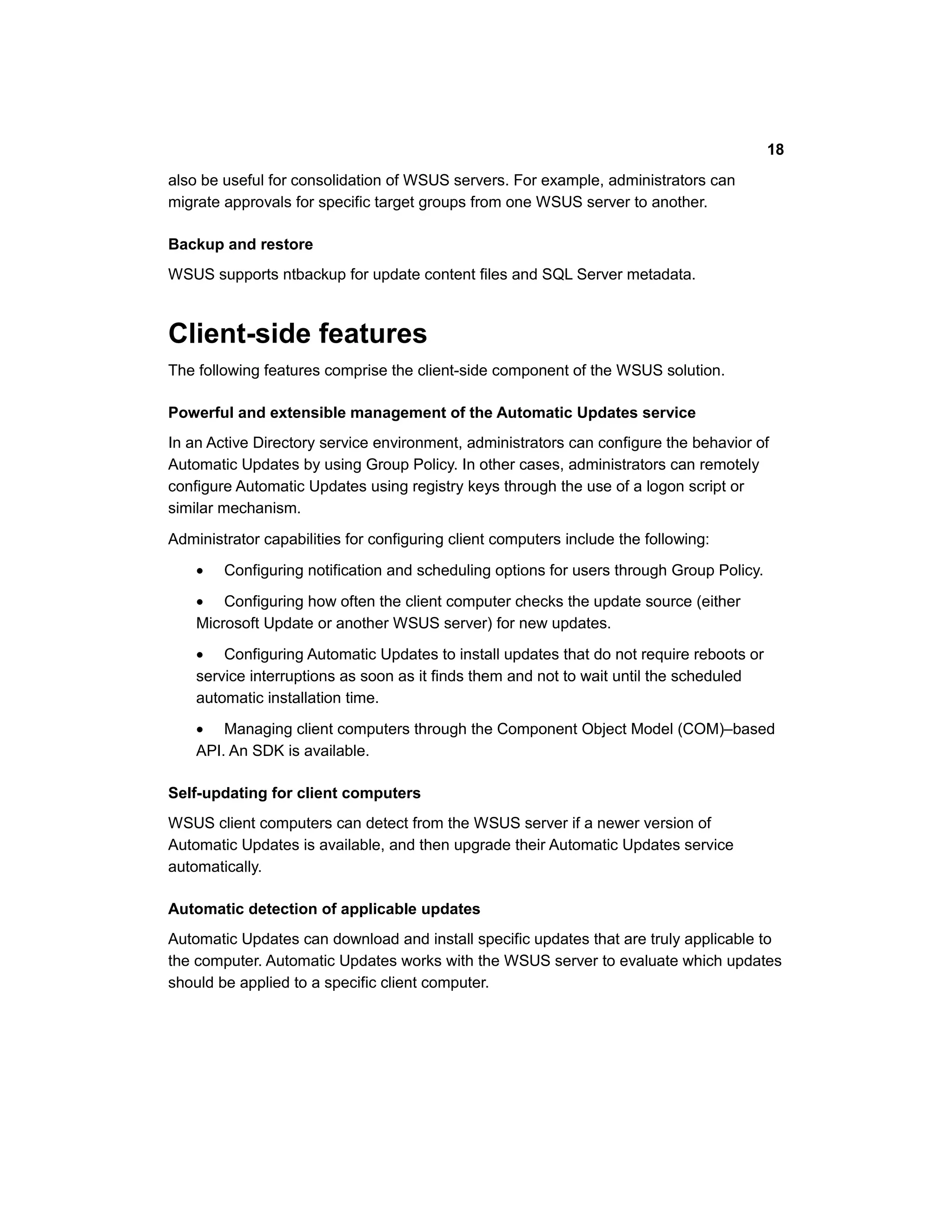 also be useful for consolidation of WSUS servers. For example, administrators can
migrate approvals for specific target groups from one WSUS server to another.
Backup and restore
WSUS supports ntbackup for update content files and SQL Server metadata.
Client-side features
The following features comprise the client-side component of the WSUS solution.
Powerful and extensible management of the Automatic Updates service
In an Active Directory service environment, administrators can configure the behavior of
Automatic Updates by using Group Policy. In other cases, administrators can remotely
configure Automatic Updates using registry keys through the use of a logon script or
similar mechanism.
Administrator capabilities for configuring client computers include the following:
• Configuring notification and scheduling options for users through Group Policy.
• Configuring how often the client computer checks the update source (either
Microsoft Update or another WSUS server) for new updates.
• Configuring Automatic Updates to install updates that do not require reboots or
service interruptions as soon as it finds them and not to wait until the scheduled
automatic installation time.
• Managing client computers through the Component Object Model (COM)–based
API. An SDK is available.
Self-updating for client computers
WSUS client computers can detect from the WSUS server if a newer version of
Automatic Updates is available, and then upgrade their Automatic Updates service
automatically.
Automatic detection of applicable updates
Automatic Updates can download and install specific updates that are truly applicable to
the computer. Automatic Updates works with the WSUS server to evaluate which updates
should be applied to a specific client computer.
18
 