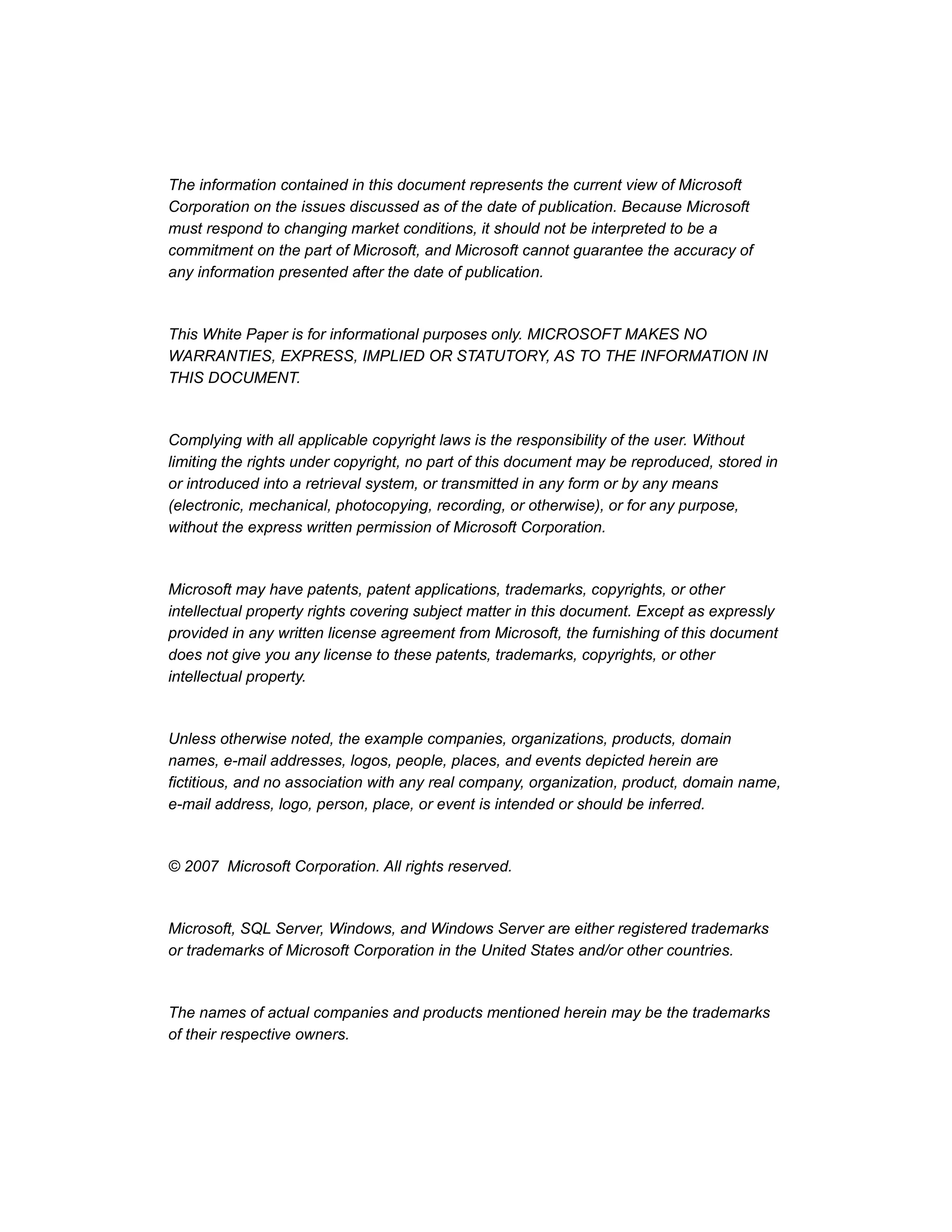 The information contained in this document represents the current view of Microsoft
Corporation on the issues discussed as of the date of publication. Because Microsoft
must respond to changing market conditions, it should not be interpreted to be a
commitment on the part of Microsoft, and Microsoft cannot guarantee the accuracy of
any information presented after the date of publication.
This White Paper is for informational purposes only. MICROSOFT MAKES NO
WARRANTIES, EXPRESS, IMPLIED OR STATUTORY, AS TO THE INFORMATION IN
THIS DOCUMENT.
Complying with all applicable copyright laws is the responsibility of the user. Without
limiting the rights under copyright, no part of this document may be reproduced, stored in
or introduced into a retrieval system, or transmitted in any form or by any means
(electronic, mechanical, photocopying, recording, or otherwise), or for any purpose,
without the express written permission of Microsoft Corporation.
Microsoft may have patents, patent applications, trademarks, copyrights, or other
intellectual property rights covering subject matter in this document. Except as expressly
provided in any written license agreement from Microsoft, the furnishing of this document
does not give you any license to these patents, trademarks, copyrights, or other
intellectual property.
Unless otherwise noted, the example companies, organizations, products, domain
names, e-mail addresses, logos, people, places, and events depicted herein are
fictitious, and no association with any real company, organization, product, domain name,
e-mail address, logo, person, place, or event is intended or should be inferred.
© 2007 Microsoft Corporation. All rights reserved.
Microsoft, SQL Server, Windows, and Windows Server are either registered trademarks
or trademarks of Microsoft Corporation in the United States and/or other countries.
The names of actual companies and products mentioned herein may be the trademarks
of their respective owners.
 