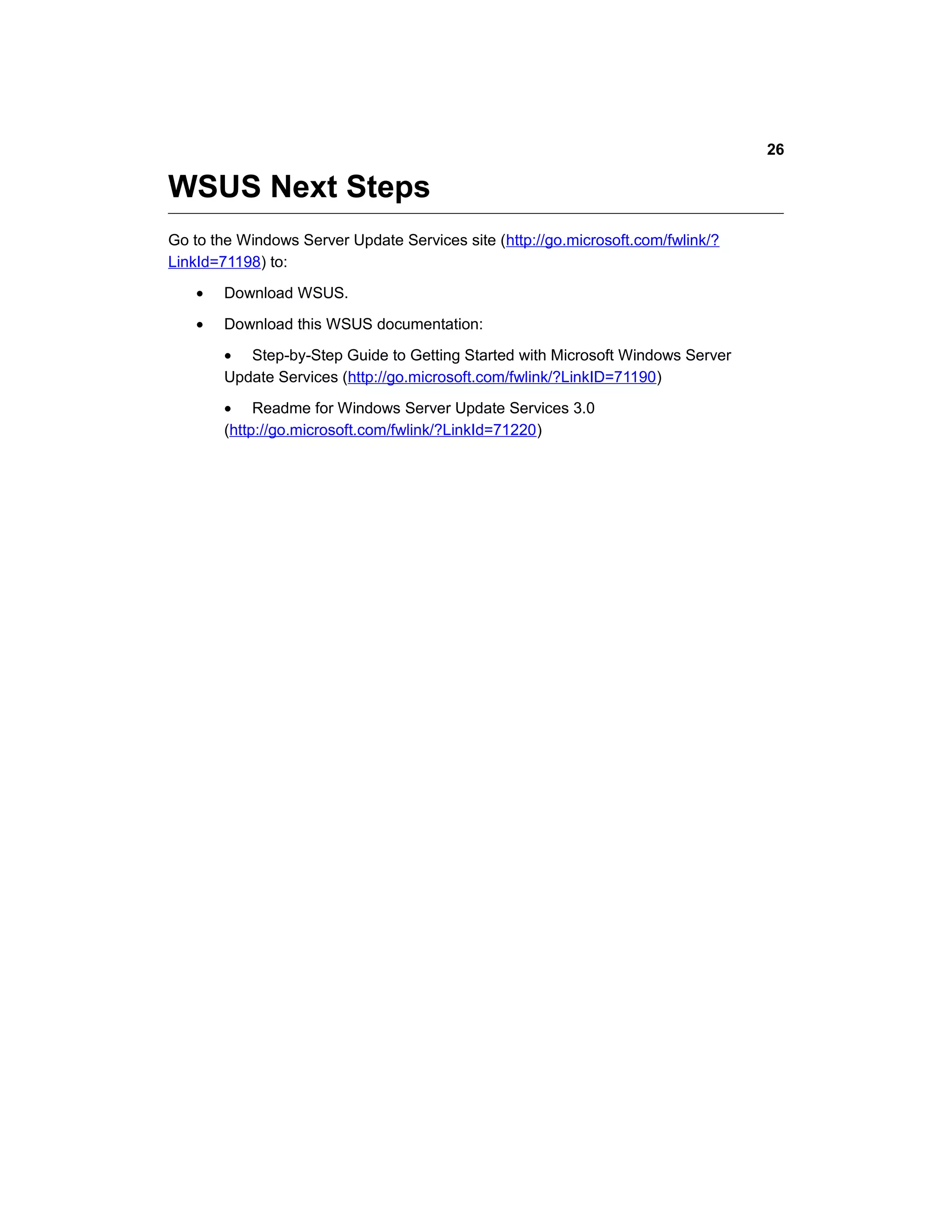 WSUS Next Steps
Go to the Windows Server Update Services site (http://go.microsoft.com/fwlink/?
LinkId=71198) to:
• Download WSUS.
• Download this WSUS documentation:
• Step-by-Step Guide to Getting Started with Microsoft Windows Server
Update Services (http://go.microsoft.com/fwlink/?LinkID=71190)
• Readme for Windows Server Update Services 3.0
(http://go.microsoft.com/fwlink/?LinkId=71220)
26
 