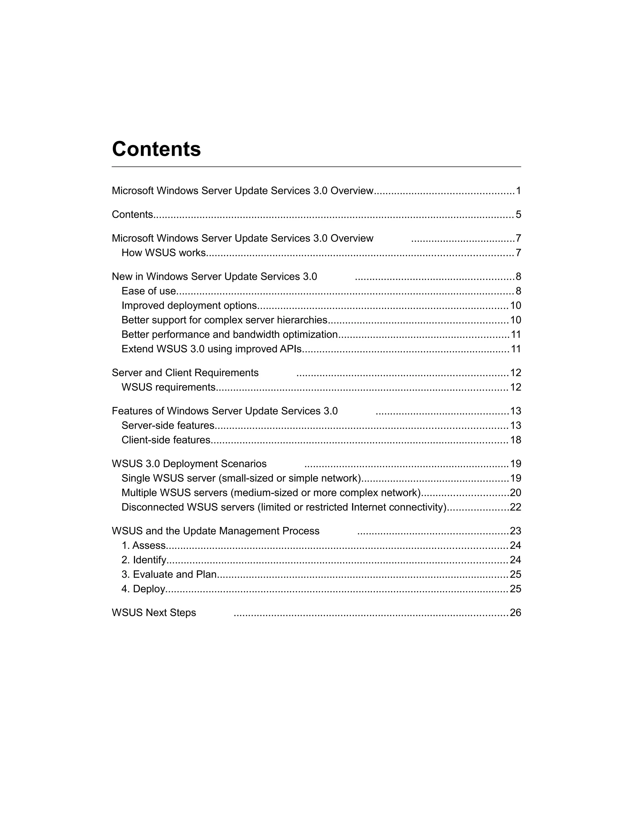 Contents
Microsoft Windows Server Update Services 3.0 Overview................................................1
Contents.............................................................................................................................5
Microsoft Windows Server Update Services 3.0 Overview ....................................7
How WSUS works..........................................................................................................7
New in Windows Server Update Services 3.0 .......................................................8
Ease of use.....................................................................................................................8
Improved deployment options.......................................................................................10
Better support for complex server hierarchies..............................................................10
Better performance and bandwidth optimization...........................................................11
Extend WSUS 3.0 using improved APIs........................................................................11
Server and Client Requirements .........................................................................12
WSUS requirements.....................................................................................................12
Features of Windows Server Update Services 3.0 ..............................................13
Server-side features.....................................................................................................13
Client-side features.......................................................................................................18
WSUS 3.0 Deployment Scenarios .......................................................................19
Single WSUS server (small-sized or simple network)...................................................19
Multiple WSUS servers (medium-sized or more complex network)..............................20
Disconnected WSUS servers (limited or restricted Internet connectivity).....................22
WSUS and the Update Management Process ....................................................23
1. Assess......................................................................................................................24
2. Identify......................................................................................................................24
3. Evaluate and Plan.....................................................................................................25
4. Deploy.......................................................................................................................25
WSUS Next Steps ...............................................................................................26
 
