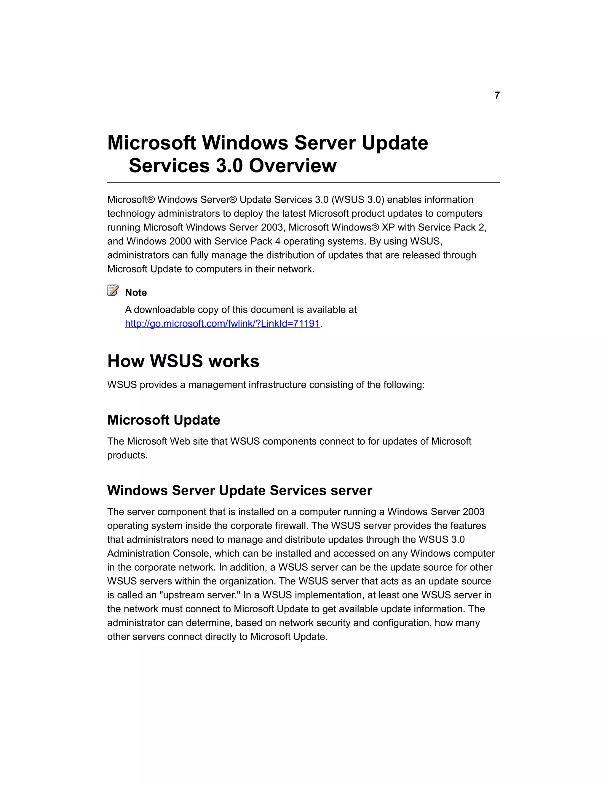 Microsoft Windows Server Update
Services 3.0 Overview
Microsoft® Windows Server® Update Services 3.0 (WSUS 3.0) enables information
technology administrators to deploy the latest Microsoft product updates to computers
running Microsoft Windows Server 2003, Microsoft Windows® XP with Service Pack 2,
and Windows 2000 with Service Pack 4 operating systems. By using WSUS,
administrators can fully manage the distribution of updates that are released through
Microsoft Update to computers in their network.
Note
A downloadable copy of this document is available at
http://go.microsoft.com/fwlink/?LinkId=71191.
How WSUS works
WSUS provides a management infrastructure consisting of the following:
Microsoft Update
The Microsoft Web site that WSUS components connect to for updates of Microsoft
products.
Windows Server Update Services server
The server component that is installed on a computer running a Windows Server 2003
operating system inside the corporate firewall. The WSUS server provides the features
that administrators need to manage and distribute updates through the WSUS 3.0
Administration Console, which can be installed and accessed on any Windows computer
in the corporate network. In addition, a WSUS server can be the update source for other
WSUS servers within the organization. The WSUS server that acts as an update source
is called an "upstream server." In a WSUS implementation, at least one WSUS server in
the network must connect to Microsoft Update to get available update information. The
administrator can determine, based on network security and configuration, how many
other servers connect directly to Microsoft Update.
7
 