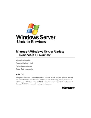 Microsoft Windows Server Update
Services 3.0 Overview
Microsoft Corporation
Published: February 2007
Author: Susan Norwood
Editor: Craig Liebendorfer
Abstract
This paper introduces Microsoft® Windows Server® Update Services (WSUS) 3.0 and
provides information about features, and server and client computer requirements. In
addition, you will find examples of WSUS deployment scenarios and information about
the role of WSUS in the update management process.
 