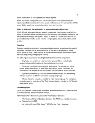 E-mail notification of new updates and status reports
WSUS 3.0 can be configured to send e-mail notification of new updates and status
reports. Specified recipients can receive update notifications as they arrive on the WSUS
server. Status reports can be sent at specified times and intervals.
Ability to determine the applicability of updates before installing them
WSUS 3.0 now automatically scans updates to determine the computers on which they
should be installed. Before actually planning and deploying the update for installation, the
administrator can analyze the update’s impact by means of a status report that can be
generated directly from the update view for a single update, a subset of updates, or all
updates.
Targeting
Targeting enables administrators to deploy updates to specific computers and groups of
computers. Targeting can be configured either on the WSUS server directly, on the
WSUS server by using Group Policy in an Active Directory network environment, or on
the client computer by editing registry settings.
The following are examples of targeting tasks that administrators can perform:
• Deploying new updates to a test computer group and then evaluating the
updates before distributing them to the production environment.
• Protecting computers that run specific applications. For example, if a critical
update is incompatible with an application used by only certain computers, an
administrator can make sure that the update is not distributed to those computers.
• Specifying a deadline by which an update must be installed, and then setting
different deadlines for different computers or computer groups.
• Making the same computer a member of more than one group. For example, a
computer could be a member of the "Test" group and also a member of the "Special
Applications" group.
Database options
The WSUS database stores update information, event information about update actions
on client computers, and WSUS server settings.
Administrators have the following options for the WSUS 3.0 database:
• The Windows® Internal Database database that WSUS can install during setup
on Windows Server 2003.
• An existing Microsoft SQL Server™ 2005 Service Pack 1 database.
15
 