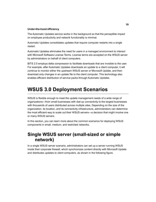 Under-the-hood efficiency
The Automatic Updates service works in the background so that the perceptible impact
on employee productivity and network functionality is minimal.
Automatic Updates consolidates updates that require computer restarts into a single
restart.
Automatic Updates eliminates the need for users in a managed environment to interact
with Microsoft Software License Terms. License terms are accepted on the WSUS server
by administrators on behalf of client computers.
BITS 2.0 employs delta compression to facilitate downloads that are invisible to the user.
For example, after Automatic Updates downloads an update to a client computer, it will
continue to monitor either the upstream WSUS server or Microsoft Update, and then
download only changes in an update file to the client computer. This technology also
enables efficient distribution of service packs through Automatic Updates.
WSUS 3.0 Deployment Scenarios
WSUS is flexible enough to meet the update management needs of a wide range of
organizations—from small businesses with dial-up connectivity to the largest businesses
with thousands of users distributed across multiple sites. Depending on the size of the
organization, its location, and its connectivity infrastructure, administrators can determine
the most efficient way to scale out their WSUS servers—a decision that might involve one
or many WSUS servers.
In this section, you can learn more about the common scenarios for deploying WSUS
components in small, medium, and restricted networks.
Single WSUS server (small-sized or simple
network)
In a single WSUS server scenario, administrators can set up a server running WSUS
inside their corporate firewall, which synchronizes content directly with Microsoft Update
and distributes updates to client computers, as shown in the following figure.
19
 