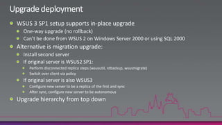 Managing Branch OfficesBranch offices are typically managed through replica WSUS serversReplica servers take all orders from the central server.Settings at the top flow downward, but take time.Alternatively, unify architecture through a single “central server”Single server manages all clients across all officesDeploy ISA proxy in the branchEnable BITS peer-cachingUse delta files to reduce network traffic.10x more server disk space4x less client download 23