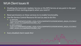 WUA Client Issues IIKnown issue with imaged workstations:If you image your workstations (and who doesn’t these days!), you must change SIDSysinternals NewSID, Microsoft SysPrepNot doing this will prevent WUA from contacting WSUSTo fix this problem:Run one of the above tools to change the SIDHKLM\Software\Microsoft\Windows\ CurrentVersion\WindowsUpdateDelete PingID, SUSClientID, and AccountDomainSID valuesRestart wususerv serviceRun wuauclt /resetauthorization /detectnow31
