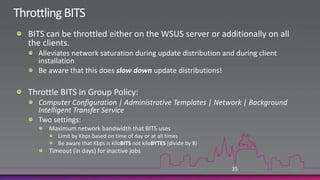 Optimize Patch DistributionIn large, multi-site environments low bandwidth may cause problems for remote offices.Distributing updates to downstream servers is big problemPotential solutions:Ensure downloading only the languages you needConfigure patch distribution to occur in the evenings.Stagger patch distributions between tiered sitesExpress installation files can exacerbate this.The bandwidth savings in express installation files occurs from WSUS server to client, not between WSUS servers.Throttle BITS34