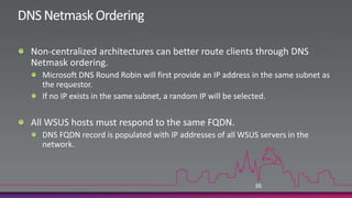 Throttling BITSBITS can be throttled either on the WSUS server or additionally on all the clients.Alleviates network saturation during update distribution and during client installationBe aware that this does slow down update distributions!Throttle BITS in Group Policy:Computer Configuration | Administrative Templates | Network | Background Intelligent Transfer ServiceTwo settings:Maximum network bandwidth that BITS usesLimit by Kbps based on time of day or at all timesBe aware that Kbps is kiloBITS not kiloBYTES (divide by 8)Timeout (in days) for inactive jobs35