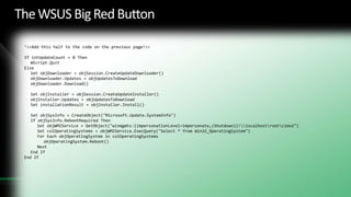 The WSUS Big Red ButtonSet fso = CreateObject("Scripting.FileSystemObject")Set objAutomaticUpdates = CreateObject("Microsoft.Update.AutoUpdate")objAutomaticUpdates.EnableServiceobjAutomaticUpdates.DetectNowSet objSession = CreateObject("Microsoft.Update.Session")Set objSearcher = objSession.CreateUpdateSearcher()Set objResults = objSearcher.Search("IsInstalled=0 and Type='Software'")Set colUpdates = objResults.UpdatesSet objUpdatesToDownload = CreateObject("Microsoft.Update.UpdateColl")intUpdateCount = 0For i = 0 to colUpdates.Count - 1intUpdateCount = intUpdateCount + 1	Set objUpdate = colUpdates.Item(i)objUpdatesToDownload.Add(objUpdate)Next‘<<This is only the first half of the script.  Add the code from the next page to ‘create the full script>>