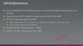 WSUS Product VisionSimple, zero-cost solution for distributing Microsoft Updates content in a corporation.A “free” RTW add-on for Windows ServerSolution only distributes Microsoft Updates Distributing 3rd party patches require purchasing advanced management tools such as SCE or Configuration Manager 2007Provides a foundation for Update Management across Microsoft products:  SCE, Configuration Manager 2007, MBSA, WU, SBS, Forefront, …Consistent scan resultsUnified client scan mechanism (WUA) irrespective of which server actually manages the updates.