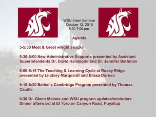 WSU Intern Seminar
October 12, 2015
5:30-7:00 pm
Agenda
5-5:30 Meet & Greet w/light snacks
5:30-6:00 New Administrative Supports presented by Assistant
Superintendents Dr. David Hammond and Dr. Jennifer Bethman
6:00-6:15 The Teaching & Learning Cycle at Rocky Ridge
presented by Lindsey Marquardt and Elissa Dornan
6:15-6:30 Bethel’s Cambridge Program presented by Thomas
Caudle
6:30 Dr. Glenn Malone and WSU program updates/reminders
Dinner afterward at El Toro on Canyon Road, Puyallup