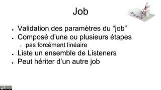 Job
●
●

Validation des paramètres du “job”
Composé d’une ou plusieurs étapes
○

●
●

pas forcément linéaire

Liste un ensemble de Listeners
Peut hériter d’un autre job

 