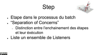 Step
●
●

Etape dans le processus du batch
“Separation of Concerns”
○

●

Distinction entre l’enchainement des étapes
et leur éxécution

Liste un ensemble de Listeners

 