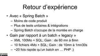 Retour d’expérience
• Avec « Spring Batch »
– Moins de code produit
– Plus de tests unitaires & intégrations
– Spring Batch s'occupe de la montée en charge

• Gain par rapport à un batch « legacy »
– XML 100Mo + SQL; Gain : de 60 mn à 8mn
– 10 fichiers 4Mo + SQL; Gain : de 10mn à 1mn30s
– ~20 fois rapide qu’un batch en … PHP ;)

 