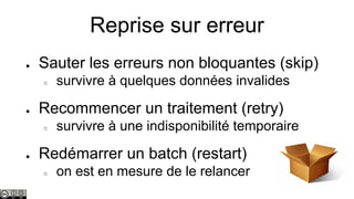 Reprise sur erreur
●

Sauter les erreurs non bloquantes (skip)
○

●

Recommencer un traitement (retry)
○

●

survivre à quelques données invalides
survivre à une indisponibilité temporaire

Redémarrer un batch (restart)
○

on est en mesure de le relancer

 