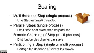 Scaling
– Multi-threaded Step (single process)
• Une Step est multi threaded

– Parallel Steps (single process)
• Les Steps sont exécutées en parallèle

– Remote Chunking of Step (multi process)
• Distribution des chunks par slave

– Partitioning a Step (single or multi process)
• Partage les données à travers les slaves

 